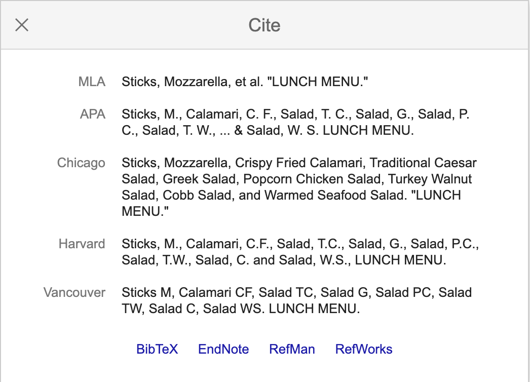 samples of suggested citations to a lunch menu on Google Scholar. MLA format: Sticks, Mozzarella, et al. 'LUNCH MENU.' APA format: Sticks, M., Calamari, C. F., Salad, T. C., Salad, G., Salad, P. C., Salad, T. W., ... & Salad, W. S. LUNCH MENU. Chicago format: Sticks, Mozzarella, Crispy Fried Calamari, Traditional Caesar Salad, Greek Salad, Popcorn Chicken Salad, Turkey Walnut Salad, Cobb Salad, and Warmed Seafood Salad. 'LUNCH MENU.' Harvard format: Sticks, M., Calamari, C.F., Salad, T.C., Salad, G., Salad, P.C., Salad, T.W., Salad, C. and Salad, W.S., LUNCH MENU. Vancouver format: Sticks M, Calamari CF, Salad TC, Salad G, Salad PC, Salad TW, Salad C, Salad WS. LUNCH MENU. These examples are taken from the Google Scholar link in the previous paragraph.